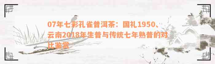 07年七彩孔雀普洱茶：国礼1950、云南2018年生普与传统七年熟普的对比鉴赏