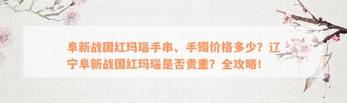 阜新战国红玛瑙手串、手镯价格多少？辽宁阜新战国红玛瑙是否贵重？全攻略！