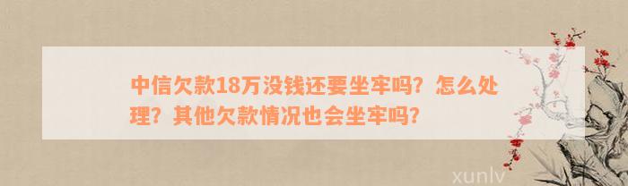 中信欠款18万没钱还要坐牢吗？怎么处理？其他欠款情况也会坐牢吗？