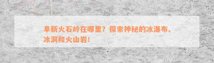 阜新火石岭在哪里？探索神秘的冰瀑布、冰洞和火山岩！