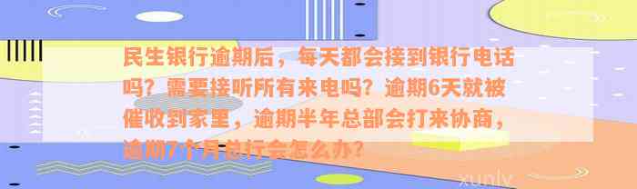 民生银行逾期后，每天都会接到银行电话吗？需要接听所有来电吗？逾期6天就被催收到家里，逾期半年总部会打来协商，逾期7个月总行会怎么办？