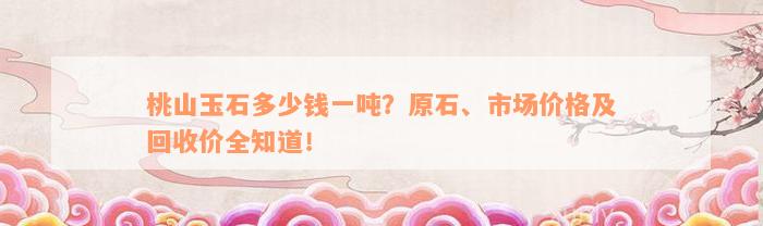桃山玉石多少钱一吨？原石、市场价格及回收价全知道！