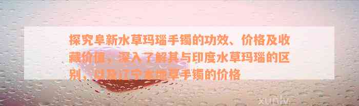 探究阜新水草玛瑙手镯的功效、价格及收藏价值，深入了解其与印度水草玛瑙的区别，以及辽宁本地草手镯的价格