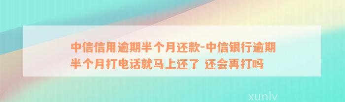 中信信用逾期半个月还款-中信银行逾期半个月打电话就马上还了 还会再打吗