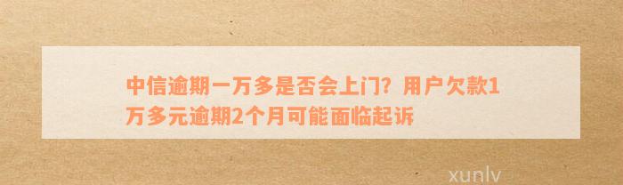 中信逾期一万多是否会上门？用户欠款1万多元逾期2个月可能面临起诉