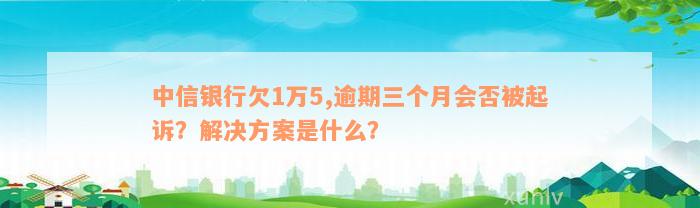 中信银行欠1万5,逾期三个月会否被起诉？解决方案是什么？