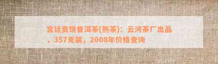 宫廷贡饼普洱茶(熟茶)：云河茶厂出品，357克装，2008年价格查询