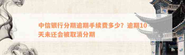 中信银行分期逾期手续费多少？逾期10天未还会被取消分期