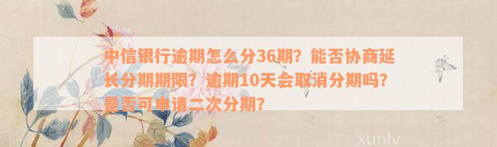 中信银行逾期怎么分36期？能否协商延长分期期限？逾期10天会取消分期吗？是否可申请二次分期？