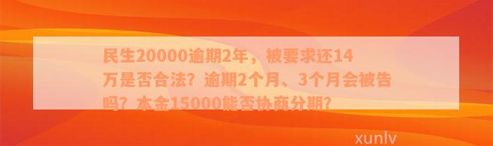 民生20000逾期2年，被要求还14万是否合法？逾期2个月、3个月会被告吗？本金15000能否协商分期？