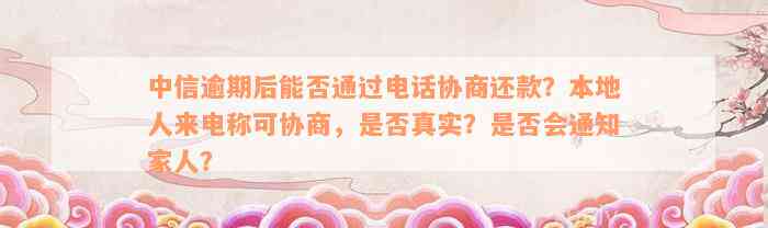 中信逾期后能否通过电话协商还款？本地人来电称可协商，是否真实？是否会通知家人？