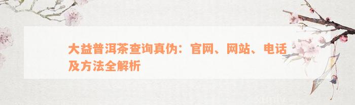 大益普洱茶查询真伪：官网、网站、电话及方法全解析