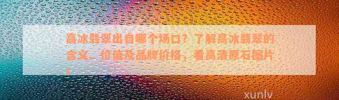 高冰翡翠出自哪个场口？了解高冰翡翠的含义、价值及品牌价格，看高清原石图片！