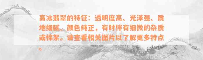 高冰翡翠的特征：透明度高、光泽强、质地细腻、颜色纯正，有时伴有细微的杂质或棉絮。请查看相关图片以了解更多特点。