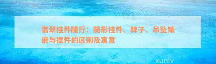 翡翠挂件随行：随形挂件、牌子、吊坠镶嵌与摆件的区别及寓意