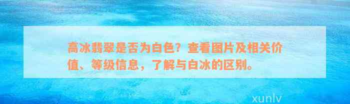 高冰翡翠是否为白色？查看图片及相关价值、等级信息，了解与白冰的区别。