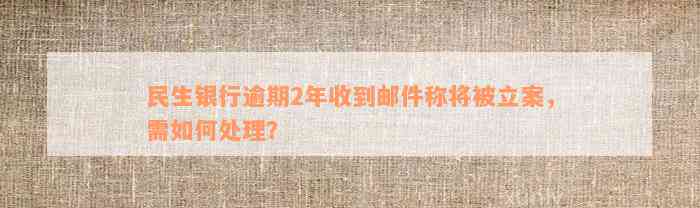 民生银行逾期2年收到邮件称将被立案，需如何处理？