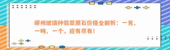 郴州玻璃种翡翠原石价格全解析：一克、一吨、一个，应有尽有！