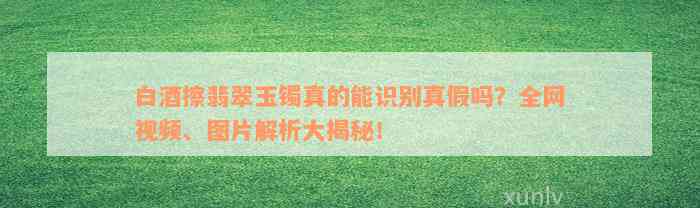 白酒擦翡翠玉镯真的能识别真假吗？全网视频、图片解析大揭秘！