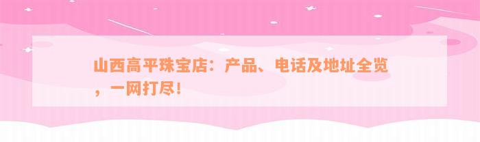 山西高平珠宝店：产品、电话及地址全览，一网打尽！