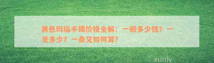 黑色玛瑙手镯价格全解：一般多少钱？一克多少？一条又如何算？