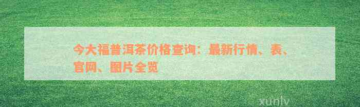 今大福普洱茶价格查询：最新行情、表、官网、图片全览