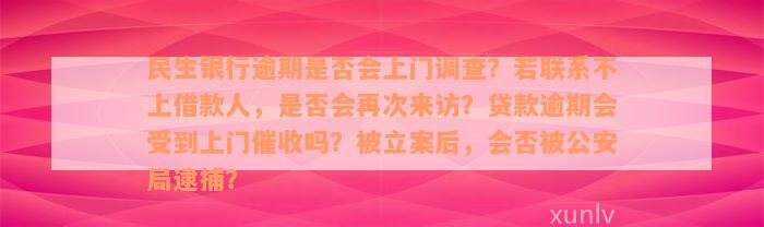 民生银行逾期是否会上门调查？若联系不上借款人，是否会再次来访？贷款逾期会受到上门催收吗？被立案后，会否被公安局逮捕？