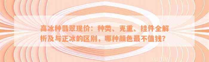 高冰种翡翠现价：种类、克重、挂件全解析及与正冰的区别，哪种颜色最不值钱？