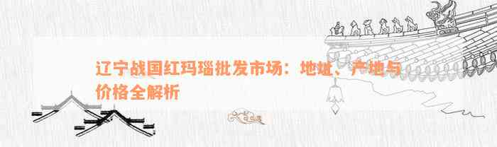 辽宁战国红玛瑙批发市场：地址、产地与价格全解析