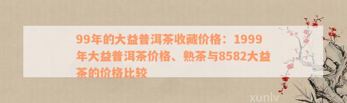 99年的大益普洱茶收藏价格：1999年大益普洱茶价格、熟茶与8582大益茶的价格比较