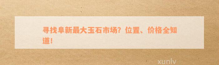 寻找阜新最大玉石市场？位置、价格全知道！