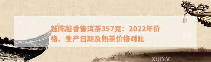 越陈越香普洱茶357克：2022年价格、生产日期及熟茶价格对比