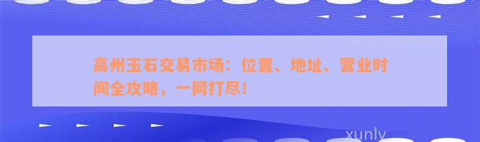 高州玉石交易市场：位置、地址、营业时间全攻略，一网打尽！