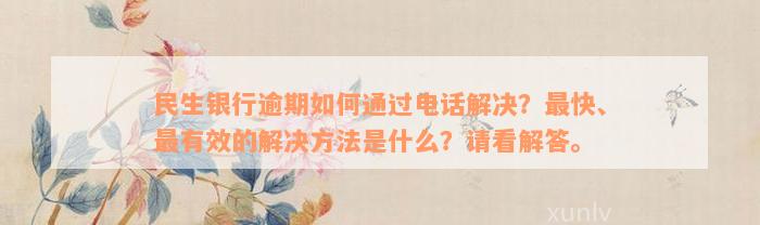 民生银行逾期如何通过电话解决？最快、最有效的解决方法是什么？请看解答。