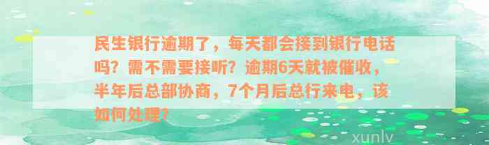 民生银行逾期了，每天都会接到银行电话吗？需不需要接听？逾期6天就被催收，半年后总部协商，7个月后总行来电，该如何处理？