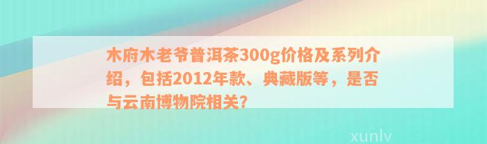 木府木老爷普洱茶300g价格及系列介绍，包括2012年款、典藏版等，是否与云南博物院相关？