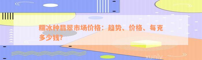 糯冰种翡翠市场价格：趋势、价格、每克多少钱？