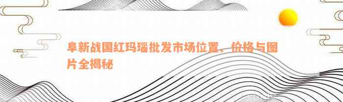 阜新战国红玛瑙批发市场位置、价格与图片全揭秘