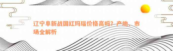 辽宁阜新战国红玛瑙价格高吗？产地、市场全解析