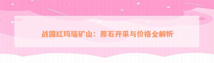 战国红玛瑙矿山：原石开采与价格全解析