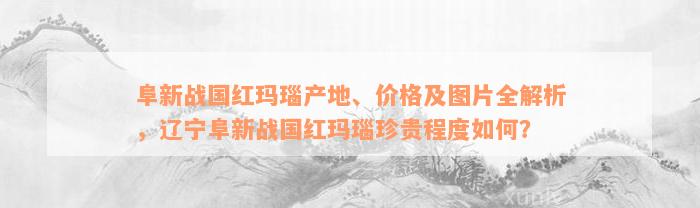 阜新战国红玛瑙产地、价格及图片全解析，辽宁阜新战国红玛瑙珍贵程度如何？