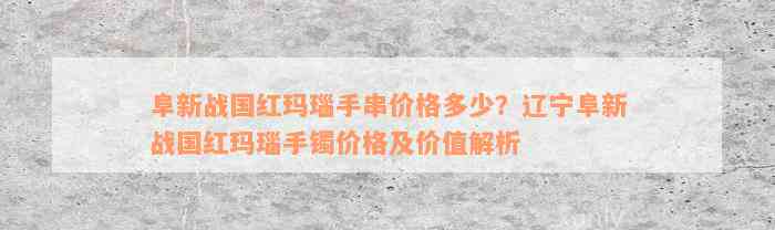 阜新战国红玛瑙手串价格多少？辽宁阜新战国红玛瑙手镯价格及价值解析