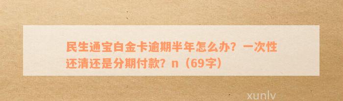 民生通宝白金卡逾期半年怎么办？一次性还清还是分期付款？n（69字）