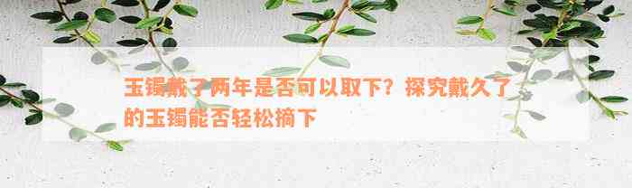 玉镯戴了两年是否可以取下？探究戴久了的玉镯能否轻松摘下