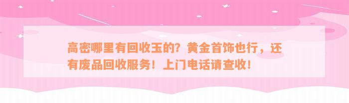 高密哪里有回收玉的？黄金首饰也行，还有废品回收服务！上门电话请查收！