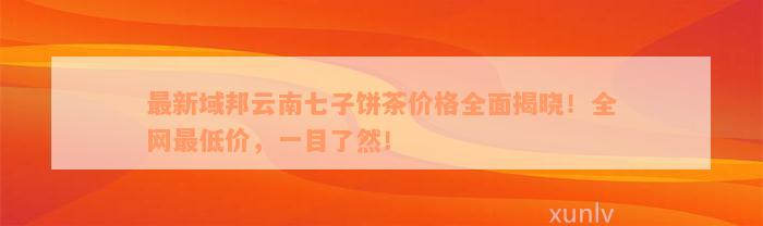 最新域邦云南七子饼茶价格全面揭晓！全网最低价，一目了然！