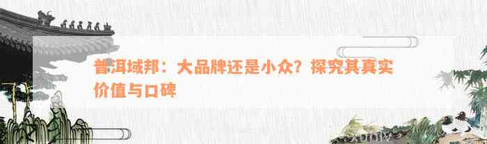 普洱域邦：大品牌还是小众？探究其真实价值与口碑