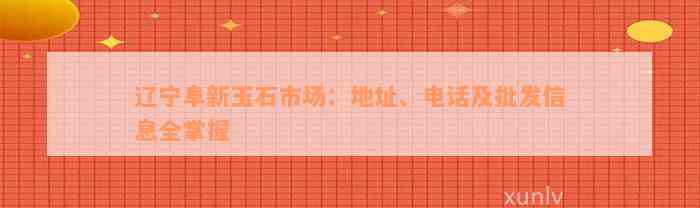 辽宁阜新玉石市场：地址、电话及批发信息全掌握