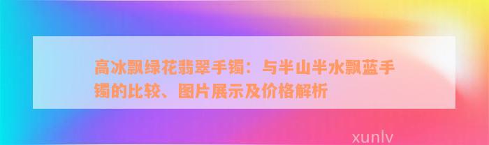 高冰飘绿花翡翠手镯：与半山半水飘蓝手镯的比较、图片展示及价格解析