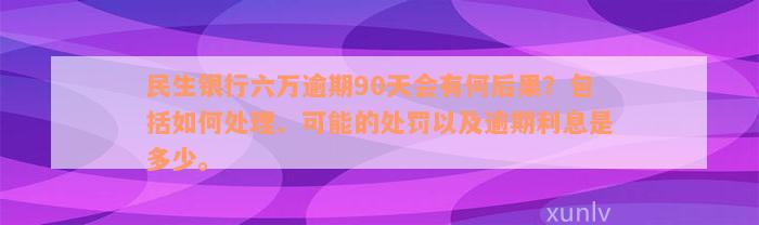 民生银行六万逾期90天会有何后果？包括如何处理、可能的处罚以及逾期利息是多少。